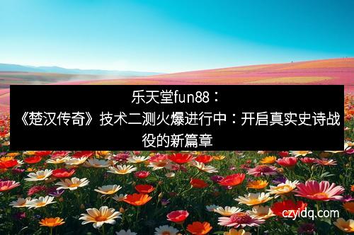 乐天堂fun88：《楚汉传奇》技术二测火爆进行中：开启真实史诗战役的新篇章