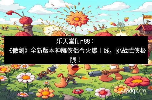 乐天堂fun88：《傲剑》全新版本神雕侠侣今火爆上线，挑战武侠极限！