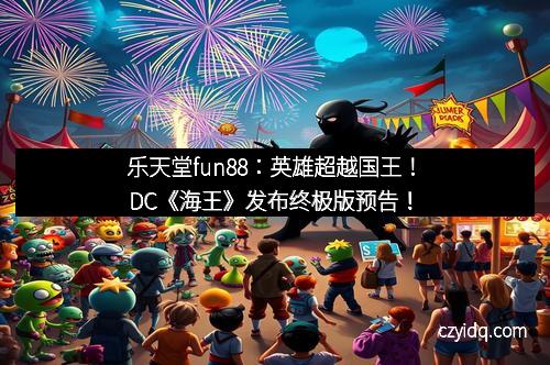 乐天堂fun88：英雄超越国王！DC《海王》发布终极版预告！